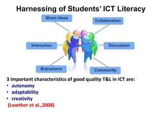 Harnessing of Students’ ICT Literacy
3 important characteristics of good quality T&L in ICT are:
• autonomy
• adaptability
• creativity
(Lowther et al.,2008)
 