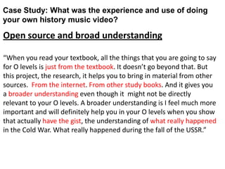 Case Study: What was the experience and use of doing
your own history music video?
Open source and broad understanding
“When you read your textbook, all the things that you are going to say
for O levels is just from the textbook. It doesn’t go beyond that. But
this project, the research, it helps you to bring in material from other
sources. From the internet. From other study books. And it gives you
a broader understanding even though it might not be directly
relevant to your O levels. A broader understanding is I feel much more
important and will definitely help you in your O levels when you show
that actually have the gist, the understanding of what really happened
in the Cold War. What really happened during the fall of the USSR.”
 