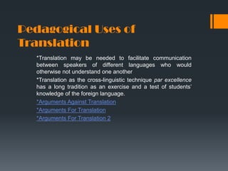 Pedagogical Uses of
Translation
*Translation may be needed to facilitate communication
between speakers of different languages who would
otherwise not understand one another
*Translation as the cross-linguistic technique par excellence
has a long tradition as an exercise and a test of students’
knowledge of the foreign language.
*Arguments Against Translation
*Arguments For Translation
*Arguments For Translation 2

 