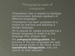 Pedagogical uses of
translation
Translation may is needed to facilitate
communication between speakers of
different languages.
Translation has been proposed as a
means for learning and teaching a
foreign language.
It is natural for people encountering a
foreign language to relate it to the
language they already now.
In compound bilingualism, the
lexicons of the two languages are said
to be stored jointly in the mind, end in
coordinate bilingualism, they are
said to be kept separate.


 