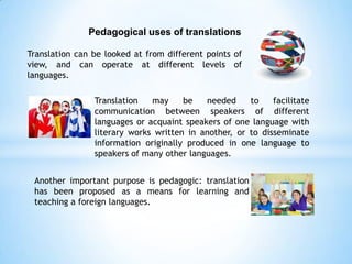 Pedagogical uses of translations
Translation can be looked at from different points of
view, and can operate at different levels of
languages.
Translation
may
be
needed
to
facilitate
communication between speakers of different
languages or acquaint speakers of one language with
literary works written in another, or to disseminate
information originally produced in one language to
speakers of many other languages.
Another important purpose is pedagogic: translation
has been proposed as a means for learning and
teaching a foreign languages.

 