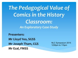 The Pedagogical Value of
Comics in the History
Classroom:
An Exploratory Case-Study
Presenters:
Mr Lloyd Yeo, SGSS
Mr Joseph Tham, CGS
Mr Ezal, FMSS
NLC Symposium 2015
1230pm to 115pm
Uploaded on:
http://www.slideshare.net/Lloyd
Yeo/pedagogical-value-of-
cartoons-in-the-history-
classroom
 