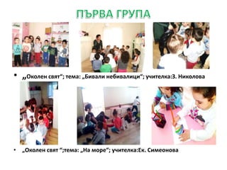 • „Околен свят“; тема: „Бивали небивалици“; учителка:З. Николова
• „Околен свят “;тема: „На море“; учителка:Ек. Симеонова
 
