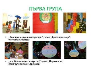 •
• „Български език и литература “; тема: „Трите прасенца“;
учителка:АнТанева
• „Изобразително изкуство“;тема:„Играчки за
елха";учителка:П.Грекова
 
