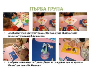 • „Изобразително изкуство“;тема:„Как познатите образи стават
различни";учителка:В.Атанасова
• Изобразително изкуство“;тема:„Торта за рождения ден на куклата
Мими";учителка:Ил.Иванова
 