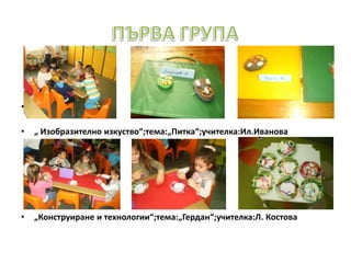 • „
• „ Изобразително изкуство“;тема:„Питка“;учителка:Ил.Иванова
• „Конструиране и технологии“;тема:„Гердан“;учителка:Л. Костова
 