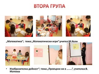 „Математика“; тема:„Математически игри“;учител:М.Кели
• Изобразителна дейност“; тема:„Превърни ни в ……..“, учителка:В.
Матеева
 