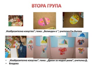 „Изобразително изкуство”; тема: „Великден е “, учителка:Ем.Вътова
• „Изобразително изкуство”; тема: „Дрехи за модно ревю“, учителка:Д.
• Владова
 