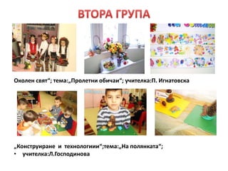 • „
Околен свят“; тема:„Пролетни обичаи“; учителка:П. Игнатовска
„Конструиране и технологиии“;тема:„На полянката“;
• учителка:Л.Господинова
 