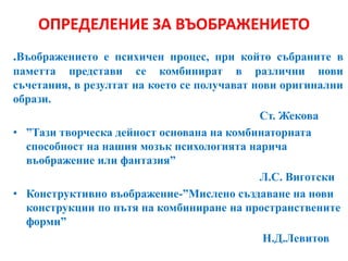 ОПРЕДЕЛЕНИЕ ЗА ВЪОБРАЖЕНИЕТО
.Въображението е психичен процес, при който събраните в
паметта представи се комбинират в различни нови
съчетания, в резултат на което се получават нови оригинални
образи.
Ст. Жекова
• ”Тази творческа дейност основана на комбинаторната
способност на нашия мозък психологията нарича
въображение или фантазия”
Л.С. Виготски
• Конструктивно въображение-”Мислено създаване на нови
конструкции по пътя на комбиниране на пространствените
форми”
Н.Д.Левитов
 