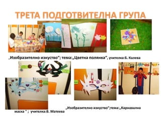 „Изобразително изкуство“; тема:„Цветна полянка“, учителка:Б. Калева
• „Изобразително изкуство“;тема:„Карнавална
маска " ; учителка:В. Матеева
 