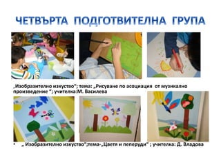 „Изобразително изкуство“; тема: „Рисуване по асоциация от музикално
произведение “; учителка:М. Василева
• „ Изобразително изкуство“;тема-„Цветя и пеперуди“ ; учителка: Д. Владова
 