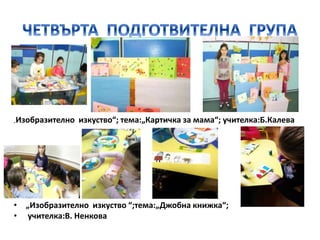 „Изобразително изкуство“; тема:„Картичка за мама“; учителка:Б.Калева
• „Изобразително изкуство “;тема:„Джобна книжка“;
• учителка:В. Ненкова
 