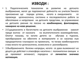 • 1. Педагогическите технологии за развитие на детското
въображение, могат да подпомогнат дейността на учителя.Тяхното
приложение ще породи успехи, когато в ежедневието се
провежда целенасочена, системна и последователна работа за
обогатяване и натрупване на детските представи, за упражняване
на детските умения по посока на комбиниране, фантазиране,
намиране на ново решение.
• 2.Съдържанието и богатството на детското въображение зависят
преди всичко от насоката на възпитателното взаимодействие.
Опитът показва, че когато детето се обучава в търсене,
преобразуване на обектите и материалите и се насочва към
предварително планиране на промяната, то тогава комбинирането
става много по-целенасочено, осмислено и разнообразно.
• 3.Въображението бележи напредък, когато се дава възможност на
децата да действат в атмосфера наситена с положителни емоции и
да проявяват активност, породена от личностно значима
мотивация.
ИЗВОДИ :
 