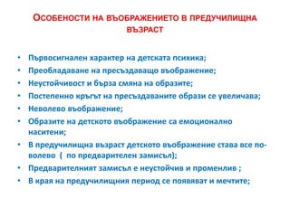 ОСОБЕНОСТИ НА ВЪОБРАЖЕНИЕТО В ПРЕДУЧИЛИЩНА
ВЪЗРАСТ
• Първосигнален характер на детската психика;
• Преобладаване на пресъздаващо въображение;
• Неустойчивост и бърза смяна на образите;
• Постепенно кръгът на пресъздаваните образи се увеличава;
• Неволево въображение;
• Образите на детското въображение са емоционално
наситени;
• В предучилищна възраст детското въображение става все по-
волево ( по предварителен замисъл);
• Предварителният замисъл е неустойчив и променлив ;
• В края на предучилищния период се появяват и мечтите;
 