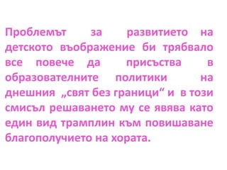 Проблемът за развитието на
детското въображение би трябвало
все повече да присъства в
образователните политики на
днешния „свят без граници“ и в този
смисъл решаването му се явява като
един вид трамплин към повишаване
благополучието на хората.
 