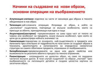 Начини на създаване на нови образи,
основни операции на въображението
• Аглутинация-слепване отделяне на части от минимум два образа и тяхното
обединяване в нов образ.
• Типизация-най-сложната операция. Изгражда се образ, в който са
„въплътени” съществени, повтарящи се външни особености, които са
присъщи за обекти, принадлежащи към една и съща
• Акцентиране(заостряне) –преувеличаване на само една част от тялото на
човека или особеност на предмета, онази външна особеност, чрез която се
цели да се демонстрира нейната значимост за
• Схематизация-подчертава се основното, най-същестевното в предмета или
явлението чрез очистване от подробности;по този начин се създават образи в
техниката, архитектурата и използването на определени схематични
структури на самите обективни предмети, отразявани от въображението.
• Хиперболизация-преувеличаването на едни или други свойства или
възможности на реалните обекти в процеса на тяхното отражение.
• Реконструкция – изграждането на цялостен образ, но само по зададени
частични външни данни. В този случай създателят на образа „поставя” чрез
въображението си липсващите детайли и създава цялостна картина на
загатнатия образ.
 