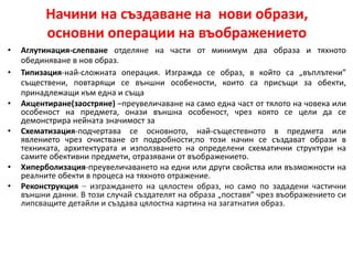 Начини на създаване на нови образи,
основни операции на въображението
• Аглутинация-слепване отделяне на части от минимум два образа и тяхното
обединяване в нов образ.
• Типизация-най-сложната операция. Изгражда се образ, в който са „въплътени”
съществени, повтарящи се външни особености, които са присъщи за обекти,
принадлежащи към една и съща
• Акцентиране(заостряне) –преувеличаване на само една част от тялото на човека или
особеност на предмета, онази външна особеност, чрез която се цели да се
демонстрира нейната значимост за
• Схематизация-подчертава се основното, най-същестевното в предмета или
явлението чрез очистване от подробности;по този начин се създават образи в
техниката, архитектурата и използването на определени схематични структури на
самите обективни предмети, отразявани от въображението.
• Хиперболизация-преувеличаването на едни или други свойства или възможности на
реалните обекти в процеса на тяхното отражение.
• Реконструкция – изграждането на цялостен образ, но само по зададени частични
външни данни. В този случай създателят на образа „поставя” чрез въображението си
липсващите детайли и създава цялостна картина на загатнатия образ.
 