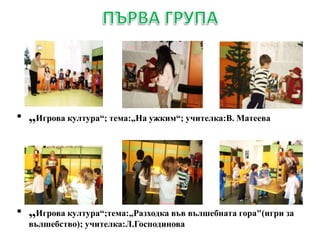 • „Игрова култура“; тема:„На ужким“; учителка:В. Матеева
• „Игрова култура“;тема:„Разходка във вълшебната гора"(игри за
вълшебство); учителка:Л.Господинова
 