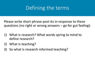 Defining the terms
Please write short phrase post-its in response to these
questions (no right or wrong answers – go for gut feeling):
1) What is research? What words spring to mind to
define research?
2) What is teaching?
3) So what is research informed teaching?
 