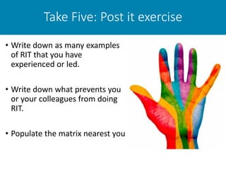 Take Five: Post it exercise
• Write down as many examples
of RIT that you have
experienced or led.
• Write down what prevents you
or your colleagues from doing
RIT.
• Populate the matrix nearest you
 