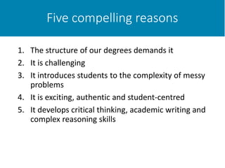 Five compelling reasons
1. The structure of our degrees demands it
2. It is challenging
3. It introduces students to the complexity of messy
problems
4. It is exciting, authentic and student-centred
5. It develops critical thinking, academic writing and
complex reasoning skills
 