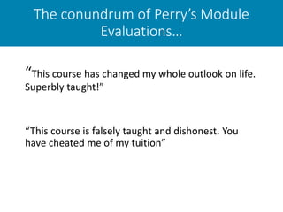 The conundrum of Perry’s Module
Evaluations…
“This course has changed my whole outlook on life.
Superbly taught!”
“This course is falsely taught and dishonest. You
have cheated me of my tuition”
 