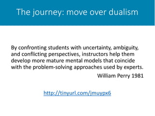 The journey: move over dualism
By confronting students with uncertainty, ambiguity,
and conflicting perspectives, instructors help them
develop more mature mental models that coincide
with the problem-solving approaches used by experts.
William Perry 1981
http://tinyurl.com/jmuypx6
 