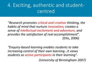 4. Exciting, authentic and student-
centred
“Research promotes critical and creative thinking, the
habits of mind that nurture innovation; creates a
sense of intellectual excitement and adventure, and
provides the satisfaction of real accomplishment”.
(Ellis, 2006)
“Enquiry-based learning enables students to take
increasing control of their own learning…it views
students as active participants in their learning”.
(University of Birmingham 2007)
 
