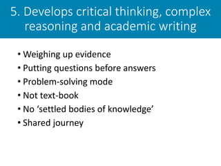 5. Develops critical thinking, complex
reasoning and academic writing
• Weighing up evidence
• Putting questions before answers
• Problem-solving mode
• Not text-book
• No ‘settled bodies of knowledge’
• Shared journey
 