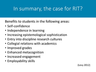 In summary, the case for RIT?
• Self-confidence
• Independence in learning
• Increasing epistemological sophistication
• Entry into discipline research cultures
• Collegial relations with academics
• Improved grades
• Enhanced metacognition
• Increased engagement
• Employability skills
(Levy 2012)
Benefits to students in the following areas:
 
