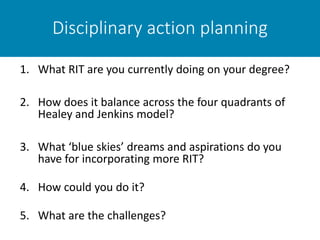 Disciplinary action planning
1. What RIT are you currently doing on your degree?
2. How does it balance across the four quadrants of
Healey and Jenkins model?
3. What ‘blue skies’ dreams and aspirations do you
have for incorporating more RIT?
4. How could you do it?
5. What are the challenges?
 