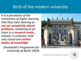 It is a peculiarity of the
institutions of higher learning
that they treat learning as
not yet completely solved
problems, remaining at all
times in a research mode…
Schools, in contrast, treat
only closed and settled
bodies of knowledge
(Humboldt's Programme for
University of Berlin 1810)
Birth of the modern university
 