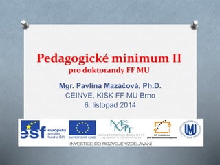 Pedagogické minimum II 
pro doktorandy FF MU 
Mgr. Pavlína Mazáčová, Ph.D. 
CEINVE, KISK FF MU Brno 
6. listopad 2014 
 