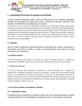4
3 – ATIVIDADES DE ROTINA DA CRIANÇA NA ENTIDADE
A rotina, segundo Mantagute (2008), pode ser definida como uma categoria pedagógica
utilizada nas instituições educativas para auxiliar o trabalho do educador, sobretudo, para
garantir um atendimento de qualidade para as crianças.
O cotidiano de uma escola de Educação Infantil tem de contemplar várias propostas de
trabalho: é preciso coordenar atividades de sala, atividades recreativas, alimentação saudável,
os cuidados higiênicos, garantindo momentos de aprendizagem de modo articulado. Por isso,
o planejamento é fundamental e seguindo uma rotina clara. Programar-se de modo minucioso,
levando em conta as particularidades de cada criança e se mantendo atento ao que ocorre à
sua volta, é a melhor forma de garantir que os pequenos aprendem em grupo e assim
construam a sua personalidade.
3. 1 Entrada:
Para um melhor acolhimento e desenvolvimento da autonomia das crianças, na entrada, os
pais deixam seus filhos no portão, os quais se encaminham para suas salas ou ao local
combinado com a professora.
3. 2 Café da manhã:
As 7h45 oferecemos para todas as crianças um café da manhã seguindo o cardápio da
nutricionista do CEASA. Todas as crianças tomam café da manhã aqui na nossa escola.
3. 3 Roda de conversa:
A roda de conversa está presente no cotidiano da nossa Entidade com o objetivo de
desenvolver a oralidade, aprender a escutar e a respeitar o colega que está narrando. Neste
sentido, as professoras e monitoras estimulam as crianças a expressar-se narrando as
próprias vivências. No início as crianças tinham dificuldades de escutar e de esperar sua a vez
de falar, mas com a orientação das professoras e as regras da sala, elas aprendem a respeitar
a fala do colega e a esperar sua vez.
3.4 Atividades lúdicas e brincadeiras, oficinas.
3.4 .1 Atividades lúdicas
A Atividade lúdica é importante na educação infantil, pois com as atividades lúdicas a criança
consegue desenvolver suas habilidades, coordenação motora, concentração, autonomia e
 