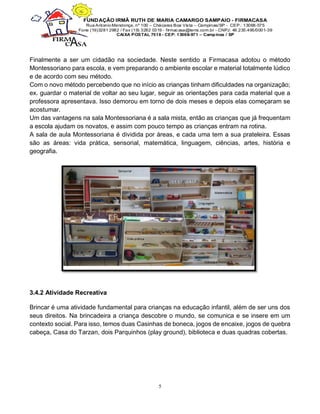 5
Finalmente a ser um cidadão na sociedade. Neste sentido a Firmacasa adotou o método
Montessoriano para escola, e vem preparando o ambiente escolar e material totalmente lúdico
e de acordo com seu método.
Com o novo método percebendo que no início as crianças tinham dificuldades na organização;
ex. guardar o material de voltar ao seu lugar, seguir as orientações para cada material que a
professora apresentava. Isso demorou em torno de dois meses e depois elas começaram se
acostumar.
Um das vantagens na sala Montessoriana é a sala mista, então as crianças que já frequentam
a escola ajudam os novatos, e assim com pouco tempo as crianças entram na rotina.
A sala de aula Montessoriana é dividida por áreas, e cada uma tem a sua prateleira. Essas
são as áreas: vida prática, sensorial, matemática, linguagem, ciências, artes, história e
geografia.
3.4.2 Atividade Recreativa
Brincar é uma atividade fundamental para crianças na educação infantil, além de ser uns dos
seus direitos. Na brincadeira a criança descobre o mundo, se comunica e se insere em um
contexto social. Para isso, temos duas Casinhas de boneca, jogos de encaixe, jogos de quebra
cabeça, Casa do Tarzan, dois Parquinhos (play ground), biblioteca e duas quadras cobertas.
 
