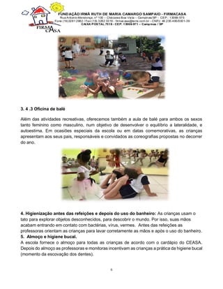 6
3. 4 .3 Oficina de balé
Além das atividades recreativas, oferecemos também a aula de balé para ambos os sexos
tanto feminino como masculino, num objetivo de desenvolver o equilíbrio a lateralidade, e
autoestima. Em ocasiões especiais da escola ou em datas comemorativas, as crianças
apresentam aos seus pais, responsáveis e convidados as coreografias propostas no decorrer
do ano.
4. Higienização antes das refeições e depois do uso do banheiro: As crianças usam o
tato para explorar objetos desconhecidos, para descobrir o mundo. Por isso, suas mãos
acabam entrando em contato com bactérias, vírus, vermes. Antes das refeições as
professoras orientam as crianças para lavar corretamente as mãos e após o uso do banheiro.
5. Almoço e higiene bucal.
A escola fornece o almoço para todas as crianças de acordo com o cardápio do CEASA.
Depois do almoço as professoras e monitoras incentivam as crianças a prática da higiene bucal
(momento da escovação dos dentes).
 