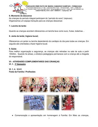 7
6. Momento de descanso
As crianças do período integral participam do “período do sono” (repouso).
Organizamos um espaço tranquilo para as crianças descansar.
7. Lanche da tarde:
Quando as crianças acordam oferecemos um lanche leve como suco, frutas, bolachas…
8. Janta da tarde; higiene bucal;
Oferecemos um jantar ou lanche dependendo do cardápio do dia para todas as crianças. Em
seguida são orientadas a fazer higiene bucal.
9. Saída
Para melhor organização e segurança, as crianças são retiradas na sala de aula a partir
15h45m. Quando há atraso, a diretora pedagógica permanece com a criança até a chegada
do responsável.
VI – ATIVIDADES COMPLEMENTARES DAS CRIANÇAS
VI .1. 1º Semestre
VI. 1. 4. MAIO
Festa da Família / Profissões
● Comemoração e apresentação em homenagem à Família: Em Maio as crianças,
 