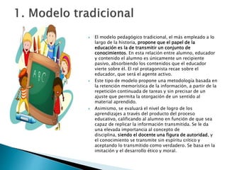  El modelo pedagógico tradicional, el más empleado a lo
largo de la historia, propone que el papel de la
educación es la de transmitir un conjunto de
conocimientos. En esta relación entre alumno, educador
y contenido el alumno es únicamente un recipiente
pasivo, absorbiendo los contenidos que el educador
vierte sobre él. El rol protagonista recae sobre el
educador, que será el agente activo.
 Este tipo de modelo propone una metodología basada en
la retención memorística de la información, a partir de la
repetición continuada de tareas y sin precisar de un
ajuste que permita la otorgación de un sentido al
material aprendido.
 Asimismo, se evaluará el nivel de logro de los
aprendizajes a través del producto del proceso
educativo, calificando al alumno en función de que sea
capaz de replicar la información transmitida. Se le da
una elevada importancia al concepto de
disciplina, siendo el docente una figura de autoridad, y
el conocimiento se transmite sin espíritu crítico y
aceptando lo transmitido como verdadero. Se basa en la
imitación y el desarrollo ético y moral.
 