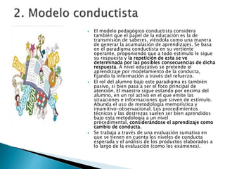  El modelo pedagógico conductista considera
también que el papel de la educación es la de
transmisión de saberes, viéndola como una manera
de generar la acumulación de aprendizajes. Se basa
en el paradigma conductista en su vertiente
operante, proponiendo que a todo estímulo le sigue
su respuesta y la repetición de esta se ve
determinada por las posibles consecuencias de dicha
respuesta. A nivel educativo se pretende el
aprendizaje por modelamiento de la conducta,
fijando la información a través del refuerzo.
 El rol del alumno bajo este paradigma es también
pasivo, si bien pasa a ser el foco principal de
atención. El maestro sigue estando por encima del
alumno, en un rol activo en el que emite las
situaciones e informaciones que sirven de estímulo.
Abunda el uso de metodología memorística y
imamitivo-observacional. Los procedimientos
técnicos y las destrezas suelen ser bien aprendidos
bajo esta metodología a un nivel
procedimental, considerándose el aprendizaje como
cambio de conducta.
 Se trabaja a través de una evaluación sumativa en
que se tienen en cuenta los niveles de conducta
esperada y el análisis de los productos elaborados a
lo largo de la evaluación (como los exámenes).
 