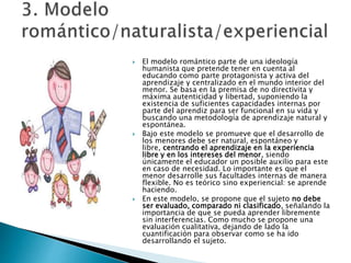  El modelo romántico parte de una ideología
humanista que pretende tener en cuenta al
educando como parte protagonista y activa del
aprendizaje y centralizado en el mundo interior del
menor. Se basa en la premisa de no directivita y
máxima autenticidad y libertad, suponiendo la
existencia de suficientes capacidades internas por
parte del aprendiz para ser funcional en su vida y
buscando una metodología de aprendizaje natural y
espontánea.
 Bajo este modelo se promueve que el desarrollo de
los menores debe ser natural, espontáneo y
libre, centrando el aprendizaje en la experiencia
libre y en los intereses del menor, siendo
únicamente el educador un posible auxilio para este
en caso de necesidad. Lo importante es que el
menor desarrolle sus facultades internas de manera
flexible. No es teórico sino experiencial: se aprende
haciendo.
 En este modelo, se propone que el sujeto no debe
ser evaluado, comparado ni clasificado, señalando la
importancia de que se pueda aprender libremente
sin interferencias. Como mucho se propone una
evaluación cualitativa, dejando de lado la
cuantificación para observar como se ha ido
desarrollando el sujeto.
 