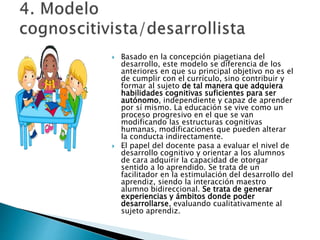  Basado en la concepción piagetiana del
desarrollo, este modelo se diferencia de los
anteriores en que su principal objetivo no es el
de cumplir con el currículo, sino contribuir y
formar al sujeto de tal manera que adquiera
habilidades cognitivas suficientes para ser
autónomo, independiente y capaz de aprender
por sí mismo. La educación se vive como un
proceso progresivo en el que se van
modificando las estructuras cognitivas
humanas, modificaciones que pueden alterar
la conducta indirectamente.
 El papel del docente pasa a evaluar el nivel de
desarrollo cognitivo y orientar a los alumnos
de cara adquirir la capacidad de otorgar
sentido a lo aprendido. Se trata de un
facilitador en la estimulación del desarrollo del
aprendiz, siendo la interacción maestro
alumno bidireccional. Se trata de generar
experiencias y ámbitos donde poder
desarrollarse, evaluando cualitativamente al
sujeto aprendiz.
 