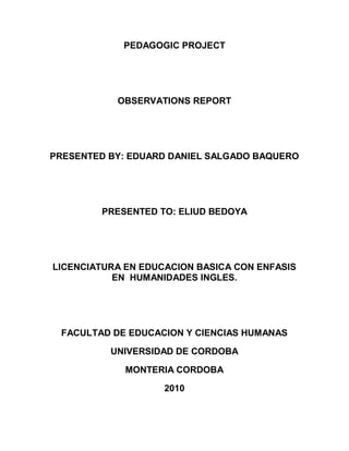 PEDAGOGIC PROJECT




           OBSERVATIONS REPORT




PRESENTED BY: EDUARD DANIEL SALGADO BAQUERO




        PRESENTED TO: ELIUD BEDOYA




LICENCIATURA EN EDUCACION BASICA CON ENFASIS
           EN HUMANIDADES INGLES.




 FACULTAD DE EDUCACION Y CIENCIAS HUMANAS

          UNIVERSIDAD DE CORDOBA

             MONTERIA CORDOBA

                    2010
 