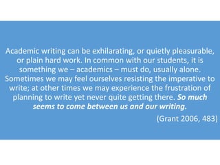Academic writing can be exhilarating, or quietly pleasurable,
or plain hard work. In common with our students, it is
something we – academics – must do, usually alone.
Sometimes we may feel ourselves resisting the imperative to
write; at other times we may experience the frustration of
planning to write yet never quite getting there. So much
seems to come between us and our writing.
(Grant 2006, 483)
 