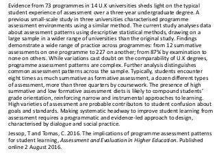 Evidence from 73 programmes in 14 U.K universities sheds light on the typical
student experience of assessment over a three-year undergraduate degree. A
previous small-scale study in three universities characterised programme
assessment environments using a similar method. The current study analyses data
about assessment patterns using descriptive statistical methods, drawing on a
large sample in a wider range of universities than the original study. Findings
demonstrate a wide range of practice across programmes: from 12 summative
assessments on one programme to 227 on another; from 87% by examination to
none on others. While variations cast doubt on the comparability of U.K degrees,
programme assessment patterns are complex. Further analysis distinguishes
common assessment patterns across the sample. Typically, students encounter
eight times as much summative as formative assessment, a dozen different types
of assessment, more than three quarters by coursework. The presence of high
summative and low formative assessment diets is likely to compound students’
grade orientation, reinforcing narrow and instrumental approaches to learning.
High varieties of assessment are probable contributors to student confusion about
goals and standards. Making systematic headway to improve student learning from
assessment requires a programmatic and evidence-led approach to design,
characterised by dialogue and social practice.
Jessop, T and Tomas, C. 2016. The implications of programme assessment patterns
for student learning, Assessment and Evaluation in Higher Education. Published
online 2 August 2016.
 