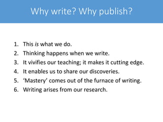 Why write? Why publish?
1. This is what we do.
2. Thinking happens when we write.
3. It vivifies our teaching; it makes it cutting edge.
4. It enables us to share our discoveries.
5. ‘Mastery’ comes out of the furnace of writing.
6. Writing arises from our research.
 