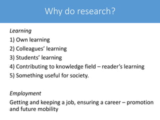 Why do research?
Learning
1) Own learning
2) Colleagues’ learning
3) Students’ learning
4) Contributing to knowledge field – reader’s learning
5) Something useful for society.
Employment
Getting and keeping a job, ensuring a career – promotion
and future mobility
 