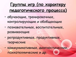 Группы игр (по характеру педагогического процесса) обучающие, тренировочные, контролирующие и обобщающие познавательные, воспитательные, развивающие репродуктивные, продуктивные, творческие коммуникативные, диагностические, психотехнические и др.   