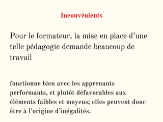 Inconvénients
Pour le formateur, la mise en place d’une
telle pédagogie demande beaucoup de
travail
fonctionne bien avec les apprenants
performants, et plutôt défavorables aux
éléments faibles et moyens; elles peuvent donc
être à l’origine d’inégalités.
 