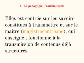 1. La pédagogie Traditionnelle
Elles est centrée sur les savoirs
constitués à transmettre et sur le
maître (magistrocentrisme), qui
enseigne , fonctionne à la
transmission de contenus déjà
structurés
 